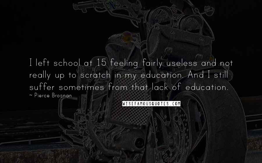 Pierce Brosnan Quotes: I left school at 15 feeling fairly useless and not really up to scratch in my education. And I still suffer sometimes from that lack of education.