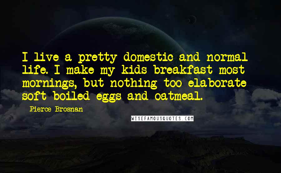 Pierce Brosnan Quotes: I live a pretty domestic and normal life. I make my kids breakfast most mornings, but nothing too elaborate - soft-boiled eggs and oatmeal.