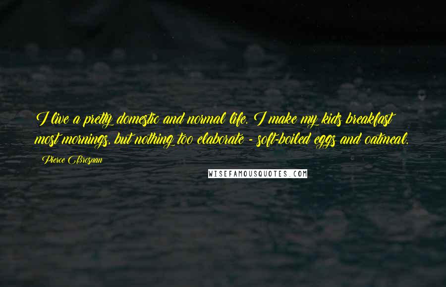 Pierce Brosnan Quotes: I live a pretty domestic and normal life. I make my kids breakfast most mornings, but nothing too elaborate - soft-boiled eggs and oatmeal.