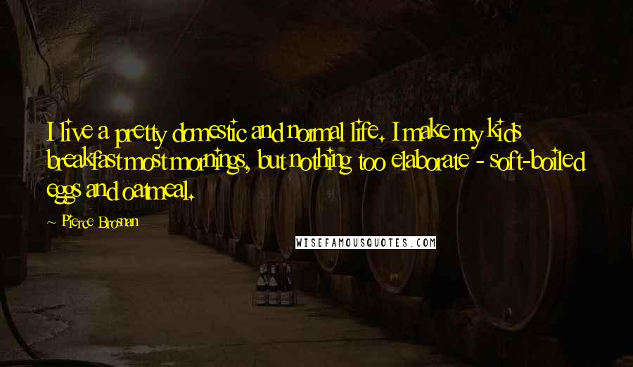 Pierce Brosnan Quotes: I live a pretty domestic and normal life. I make my kids breakfast most mornings, but nothing too elaborate - soft-boiled eggs and oatmeal.