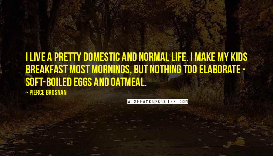 Pierce Brosnan Quotes: I live a pretty domestic and normal life. I make my kids breakfast most mornings, but nothing too elaborate - soft-boiled eggs and oatmeal.