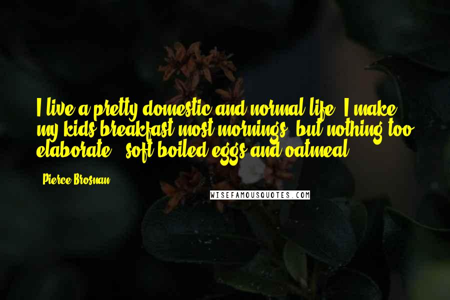 Pierce Brosnan Quotes: I live a pretty domestic and normal life. I make my kids breakfast most mornings, but nothing too elaborate - soft-boiled eggs and oatmeal.