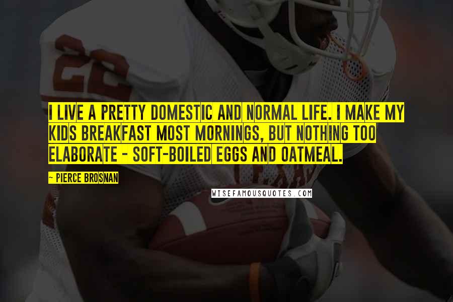 Pierce Brosnan Quotes: I live a pretty domestic and normal life. I make my kids breakfast most mornings, but nothing too elaborate - soft-boiled eggs and oatmeal.