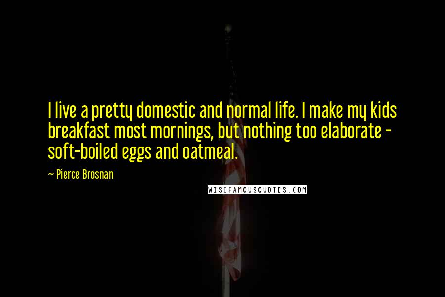 Pierce Brosnan Quotes: I live a pretty domestic and normal life. I make my kids breakfast most mornings, but nothing too elaborate - soft-boiled eggs and oatmeal.