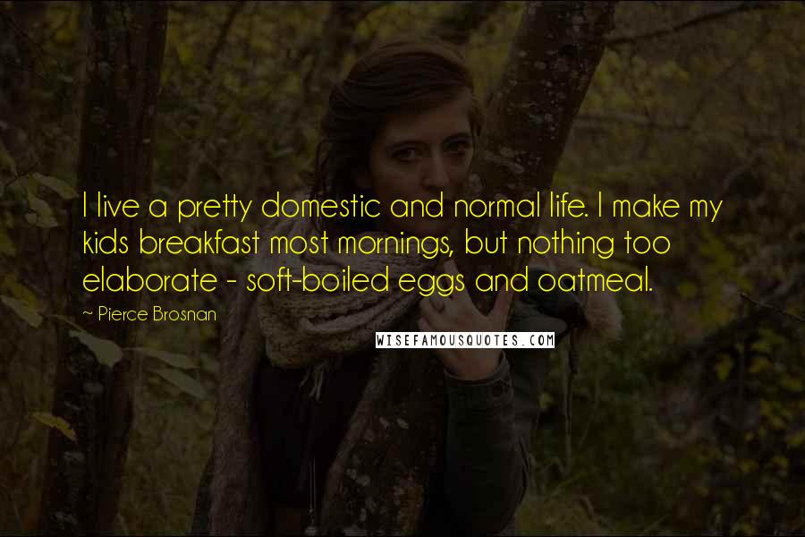 Pierce Brosnan Quotes: I live a pretty domestic and normal life. I make my kids breakfast most mornings, but nothing too elaborate - soft-boiled eggs and oatmeal.
