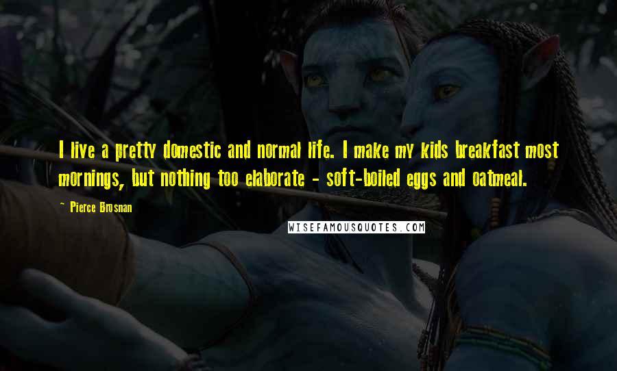 Pierce Brosnan Quotes: I live a pretty domestic and normal life. I make my kids breakfast most mornings, but nothing too elaborate - soft-boiled eggs and oatmeal.