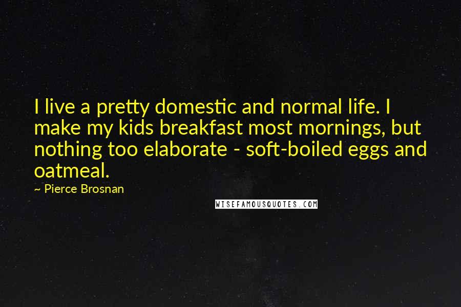 Pierce Brosnan Quotes: I live a pretty domestic and normal life. I make my kids breakfast most mornings, but nothing too elaborate - soft-boiled eggs and oatmeal.