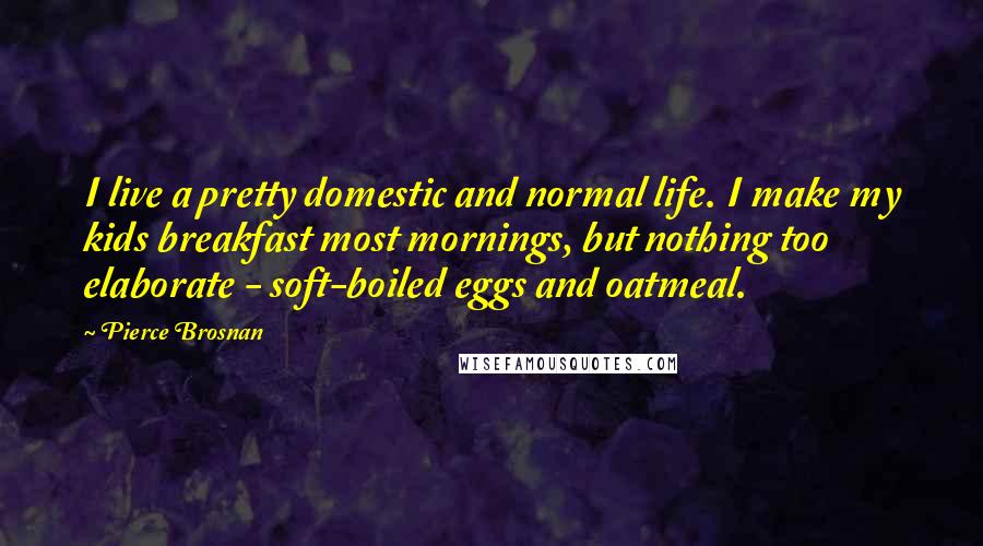Pierce Brosnan Quotes: I live a pretty domestic and normal life. I make my kids breakfast most mornings, but nothing too elaborate - soft-boiled eggs and oatmeal.