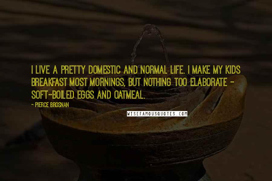 Pierce Brosnan Quotes: I live a pretty domestic and normal life. I make my kids breakfast most mornings, but nothing too elaborate - soft-boiled eggs and oatmeal.