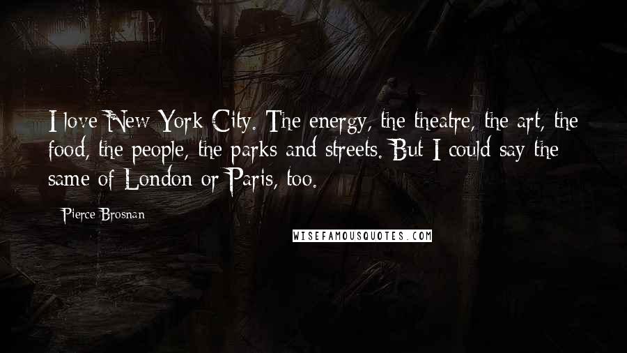 Pierce Brosnan Quotes: I love New York City. The energy, the theatre, the art, the food, the people, the parks and streets. But I could say the same of London or Paris, too.