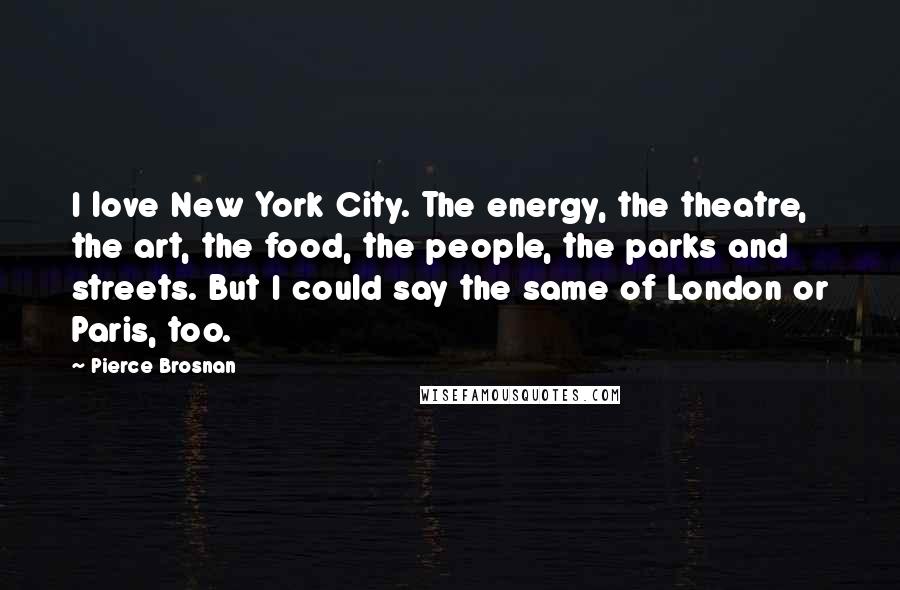 Pierce Brosnan Quotes: I love New York City. The energy, the theatre, the art, the food, the people, the parks and streets. But I could say the same of London or Paris, too.