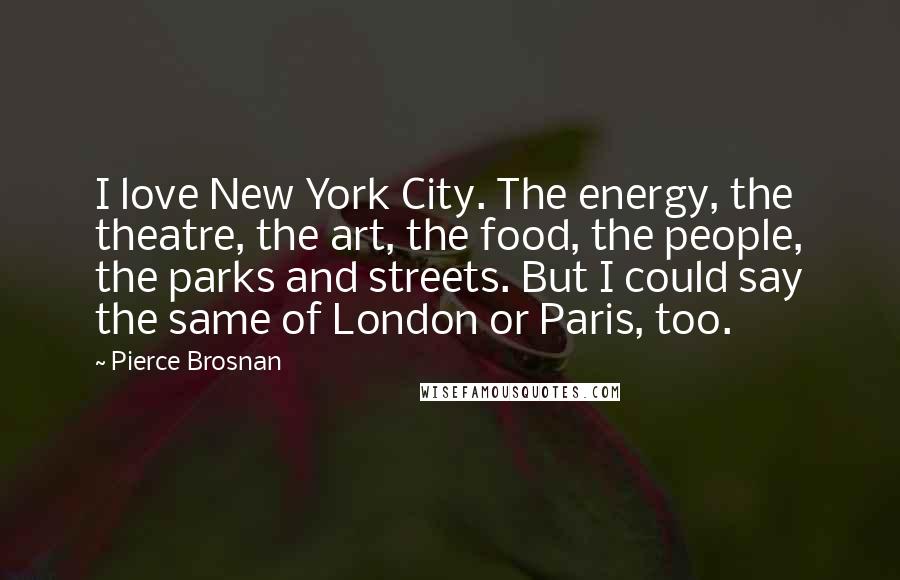Pierce Brosnan Quotes: I love New York City. The energy, the theatre, the art, the food, the people, the parks and streets. But I could say the same of London or Paris, too.
