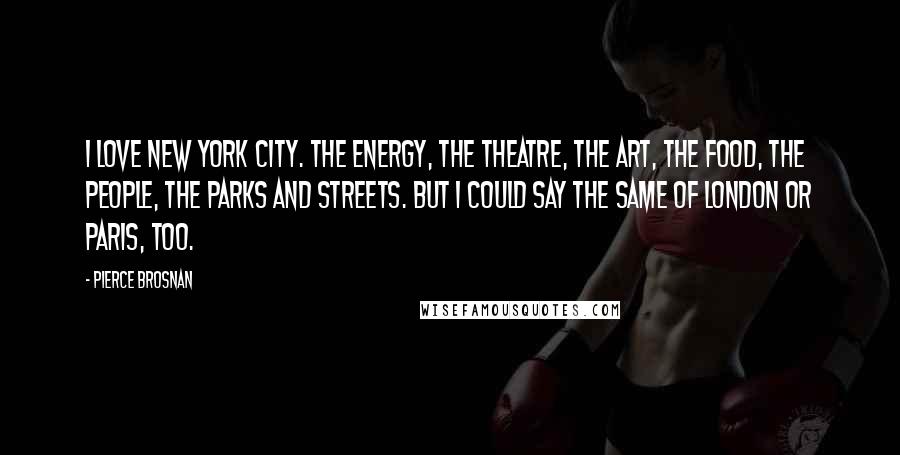 Pierce Brosnan Quotes: I love New York City. The energy, the theatre, the art, the food, the people, the parks and streets. But I could say the same of London or Paris, too.