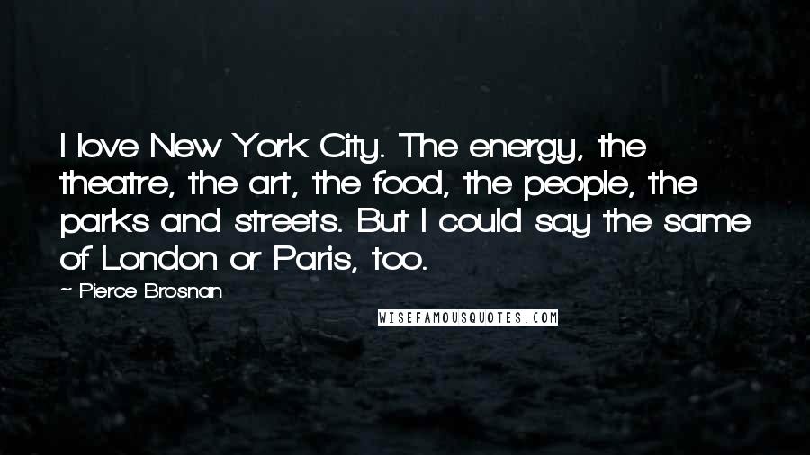 Pierce Brosnan Quotes: I love New York City. The energy, the theatre, the art, the food, the people, the parks and streets. But I could say the same of London or Paris, too.