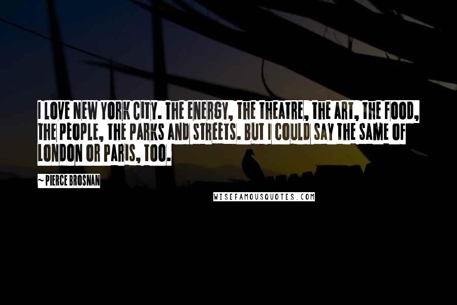 Pierce Brosnan Quotes: I love New York City. The energy, the theatre, the art, the food, the people, the parks and streets. But I could say the same of London or Paris, too.