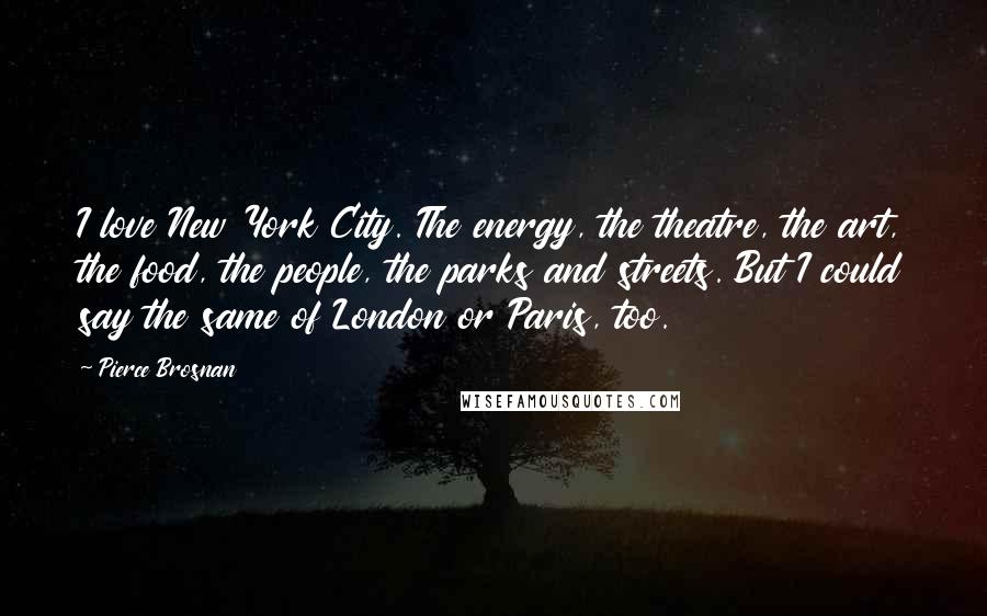 Pierce Brosnan Quotes: I love New York City. The energy, the theatre, the art, the food, the people, the parks and streets. But I could say the same of London or Paris, too.