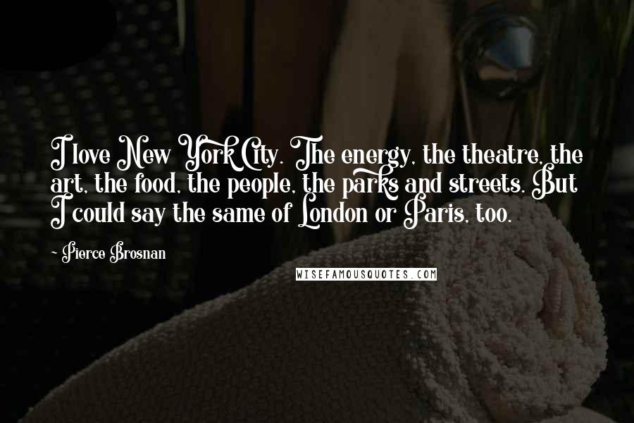 Pierce Brosnan Quotes: I love New York City. The energy, the theatre, the art, the food, the people, the parks and streets. But I could say the same of London or Paris, too.