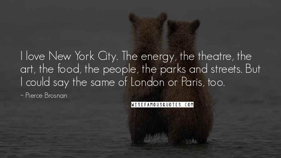 Pierce Brosnan Quotes: I love New York City. The energy, the theatre, the art, the food, the people, the parks and streets. But I could say the same of London or Paris, too.