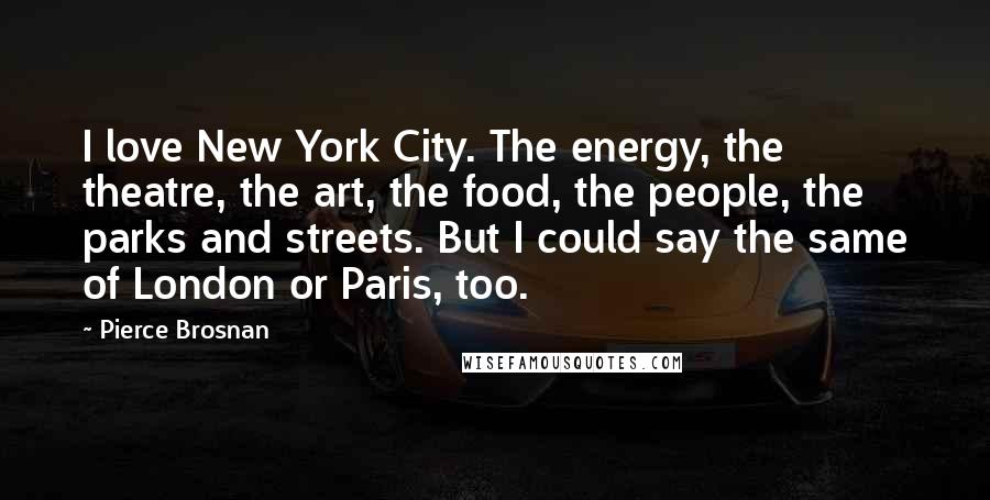Pierce Brosnan Quotes: I love New York City. The energy, the theatre, the art, the food, the people, the parks and streets. But I could say the same of London or Paris, too.