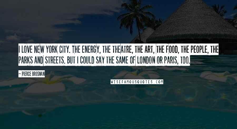 Pierce Brosnan Quotes: I love New York City. The energy, the theatre, the art, the food, the people, the parks and streets. But I could say the same of London or Paris, too.