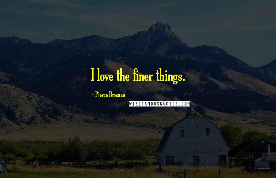 Pierce Brosnan Quotes: I love the finer things.