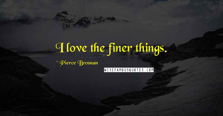 Pierce Brosnan Quotes: I love the finer things.