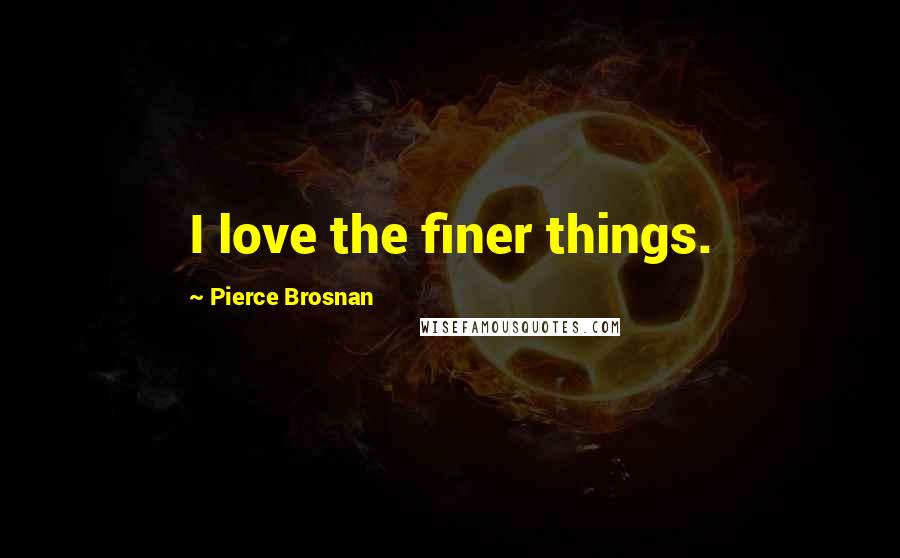 Pierce Brosnan Quotes: I love the finer things.