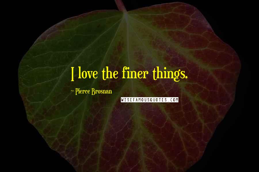 Pierce Brosnan Quotes: I love the finer things.