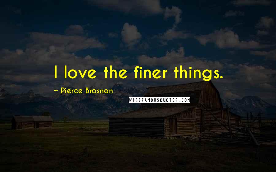 Pierce Brosnan Quotes: I love the finer things.