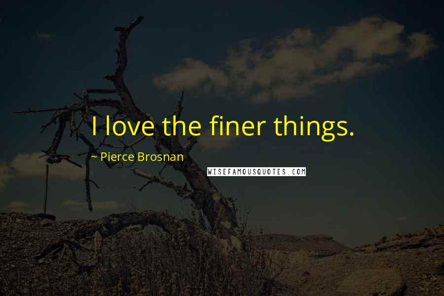 Pierce Brosnan Quotes: I love the finer things.