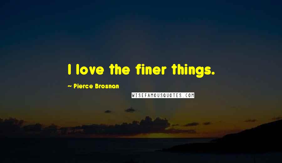 Pierce Brosnan Quotes: I love the finer things.