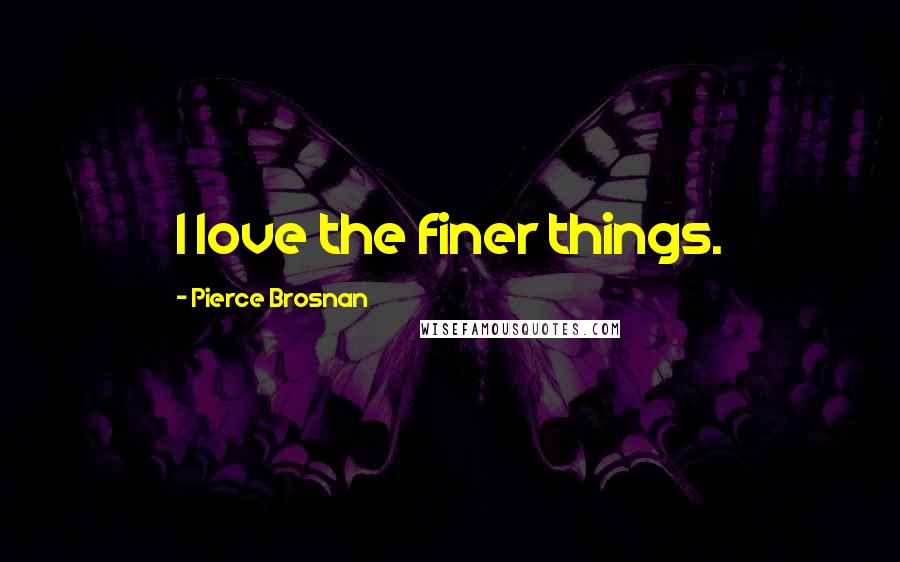 Pierce Brosnan Quotes: I love the finer things.