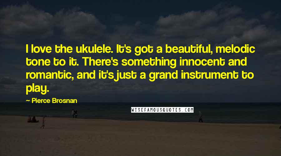 Pierce Brosnan Quotes: I love the ukulele. It's got a beautiful, melodic tone to it. There's something innocent and romantic, and it's just a grand instrument to play.
