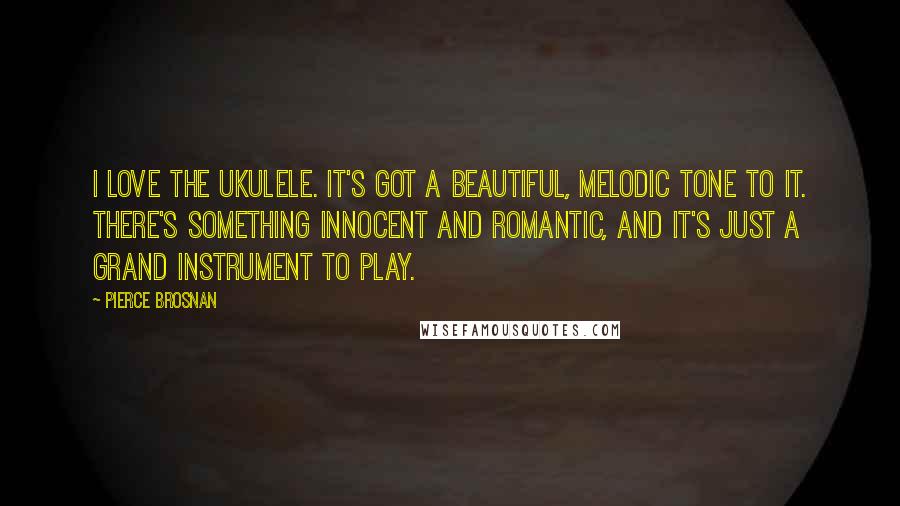 Pierce Brosnan Quotes: I love the ukulele. It's got a beautiful, melodic tone to it. There's something innocent and romantic, and it's just a grand instrument to play.