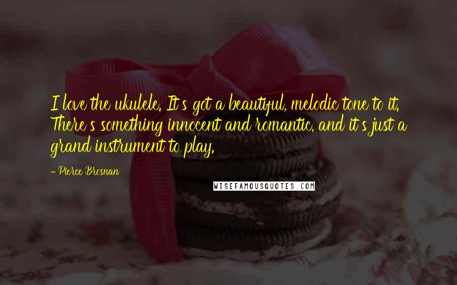 Pierce Brosnan Quotes: I love the ukulele. It's got a beautiful, melodic tone to it. There's something innocent and romantic, and it's just a grand instrument to play.