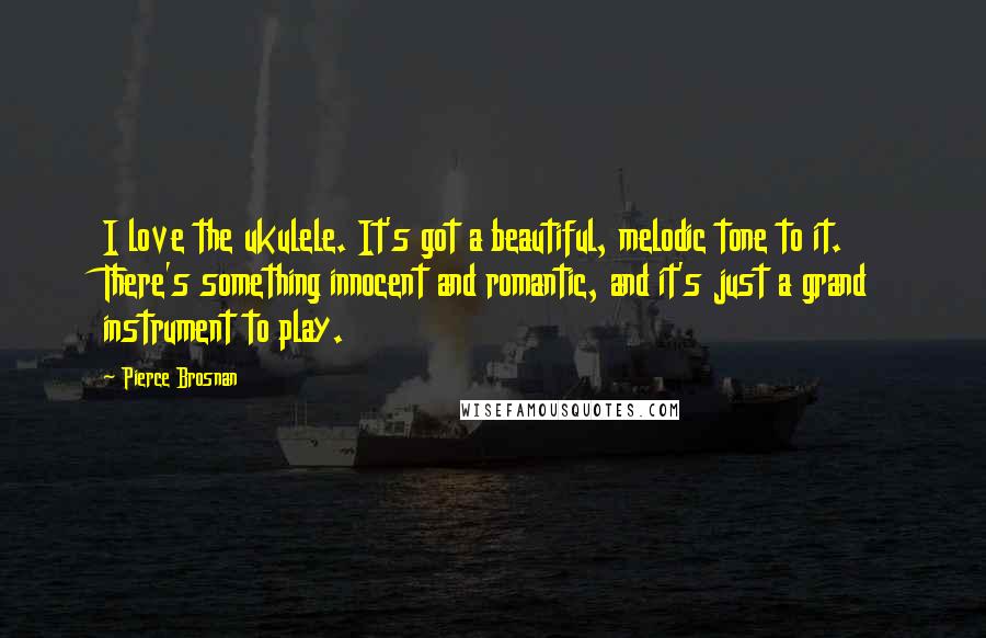 Pierce Brosnan Quotes: I love the ukulele. It's got a beautiful, melodic tone to it. There's something innocent and romantic, and it's just a grand instrument to play.