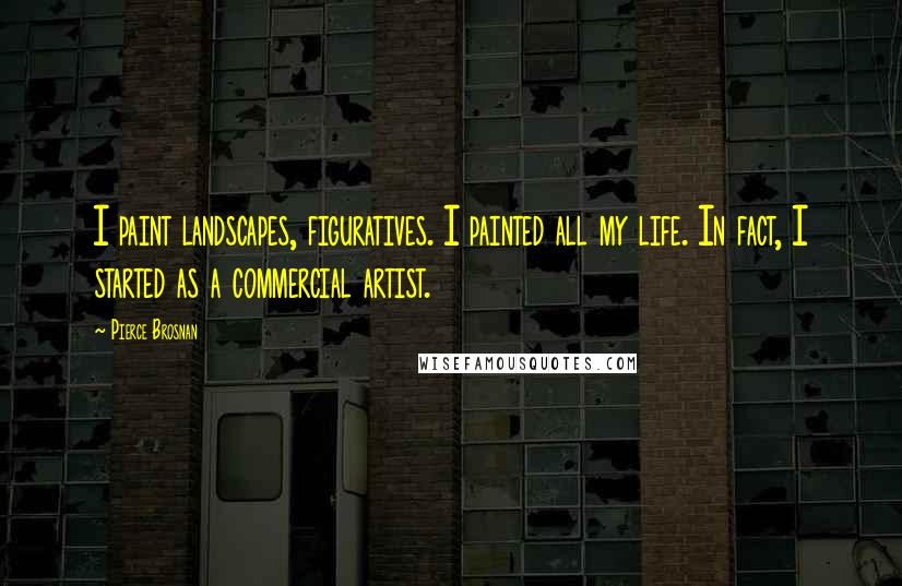 Pierce Brosnan Quotes: I paint landscapes, figuratives. I painted all my life. In fact, I started as a commercial artist.