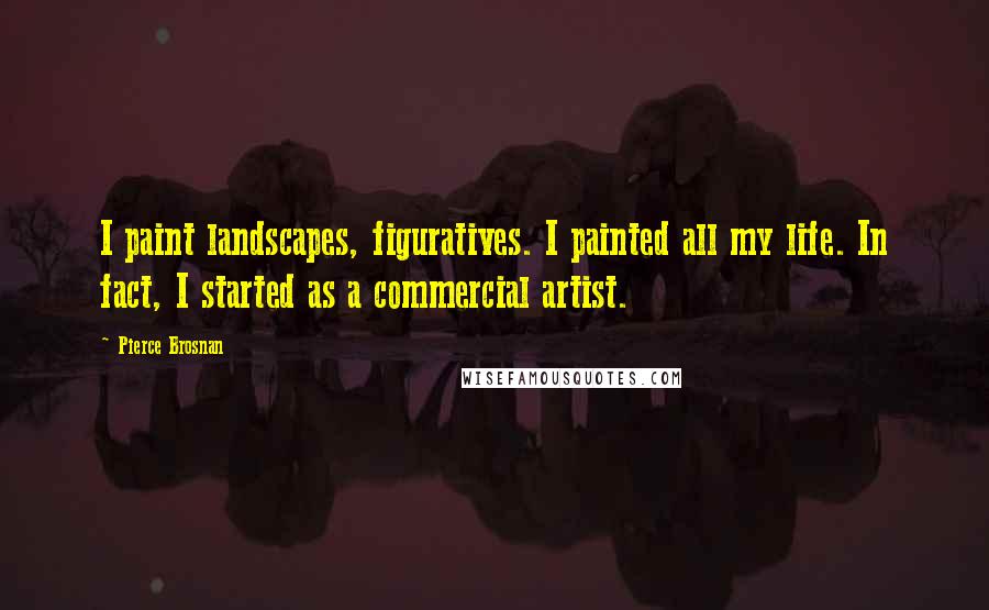 Pierce Brosnan Quotes: I paint landscapes, figuratives. I painted all my life. In fact, I started as a commercial artist.