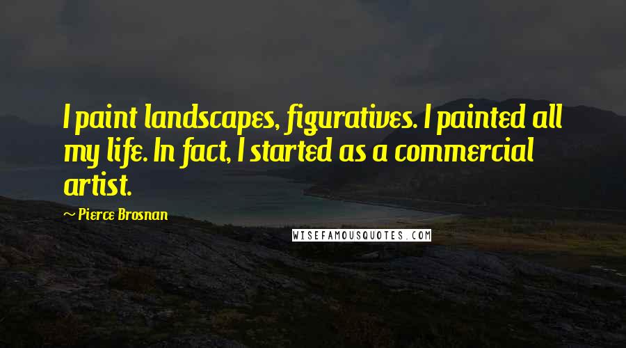 Pierce Brosnan Quotes: I paint landscapes, figuratives. I painted all my life. In fact, I started as a commercial artist.