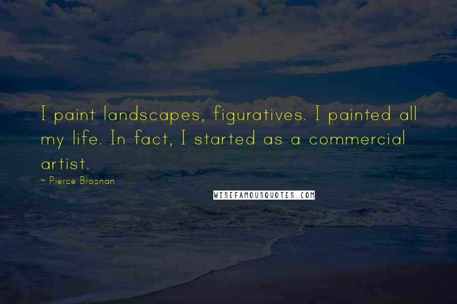 Pierce Brosnan Quotes: I paint landscapes, figuratives. I painted all my life. In fact, I started as a commercial artist.