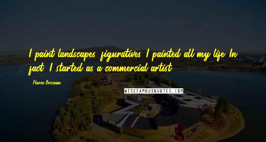 Pierce Brosnan Quotes: I paint landscapes, figuratives. I painted all my life. In fact, I started as a commercial artist.