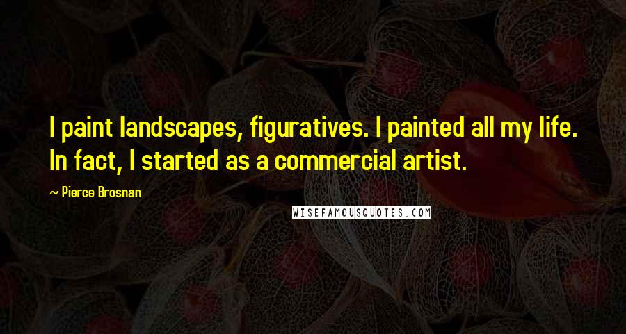 Pierce Brosnan Quotes: I paint landscapes, figuratives. I painted all my life. In fact, I started as a commercial artist.
