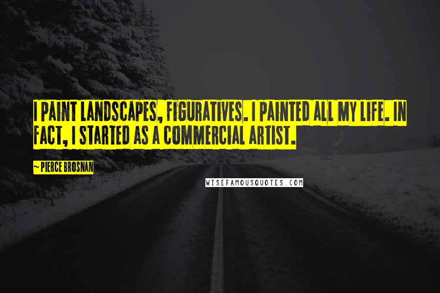 Pierce Brosnan Quotes: I paint landscapes, figuratives. I painted all my life. In fact, I started as a commercial artist.