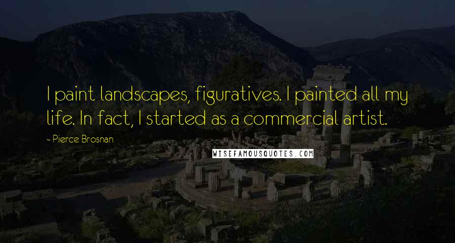 Pierce Brosnan Quotes: I paint landscapes, figuratives. I painted all my life. In fact, I started as a commercial artist.