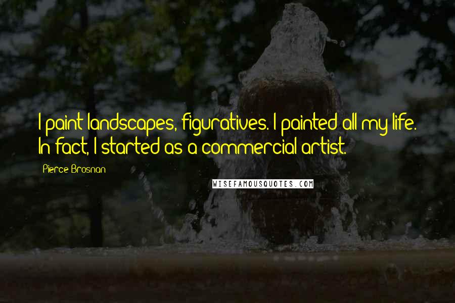 Pierce Brosnan Quotes: I paint landscapes, figuratives. I painted all my life. In fact, I started as a commercial artist.