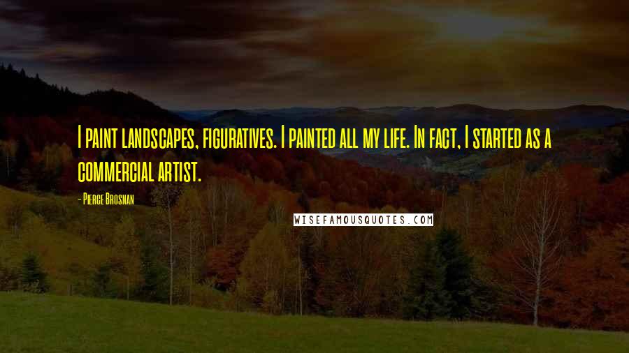 Pierce Brosnan Quotes: I paint landscapes, figuratives. I painted all my life. In fact, I started as a commercial artist.