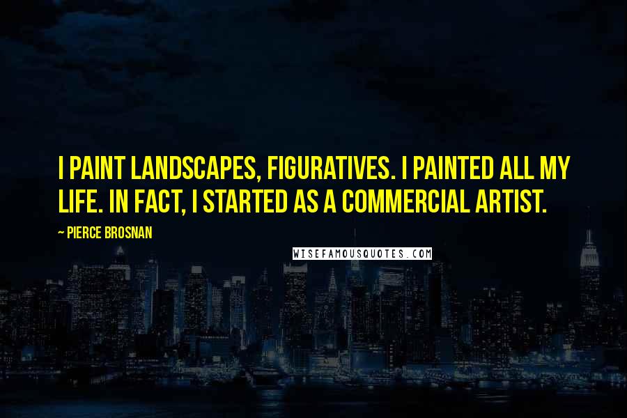 Pierce Brosnan Quotes: I paint landscapes, figuratives. I painted all my life. In fact, I started as a commercial artist.