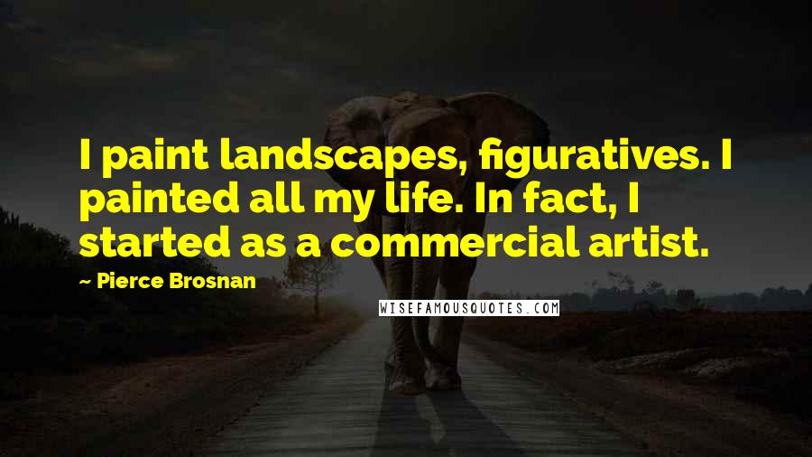 Pierce Brosnan Quotes: I paint landscapes, figuratives. I painted all my life. In fact, I started as a commercial artist.