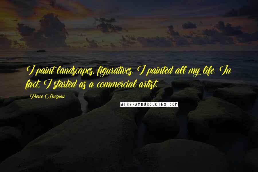 Pierce Brosnan Quotes: I paint landscapes, figuratives. I painted all my life. In fact, I started as a commercial artist.