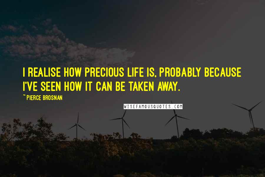 Pierce Brosnan Quotes: I realise how precious life is, probably because I've seen how it can be taken away.